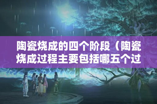 陶瓷燒成的四個階段（陶瓷燒成過程主要包括哪五個過程）