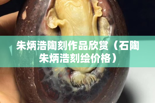 朱炳浩陶刻作品欣賞（石陶朱炳浩刻繪價格）