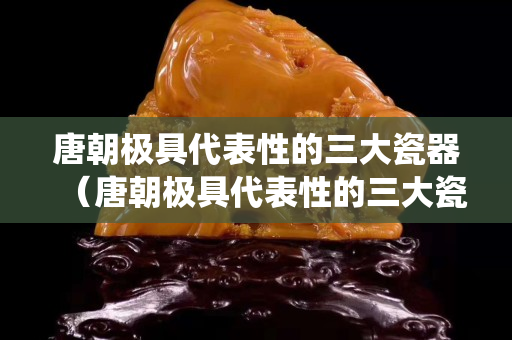 唐朝極具代表性的三大瓷器（唐朝極具代表性的三大瓷器系統）