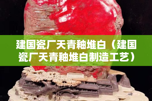 建國瓷廠天青釉堆白（建國瓷廠天青釉堆白制造工藝）