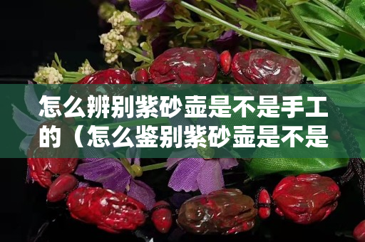 怎么辨別紫砂壺是不是手工的（怎么鑒別紫砂壺是不是手工）