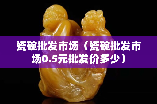 瓷碗批發(fā)市場(chǎng)（瓷碗批發(fā)市場(chǎng)0.5元批發(fā)價(jià)多少）