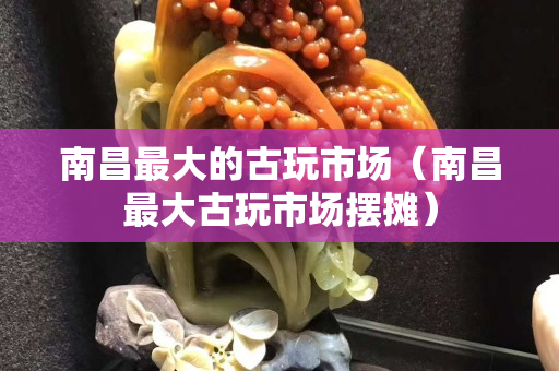 南昌最大的古玩市場（南昌最大古玩市場擺攤）