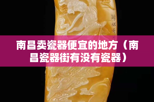 南昌賣瓷器便宜的地方（南昌瓷器街有沒有瓷器）