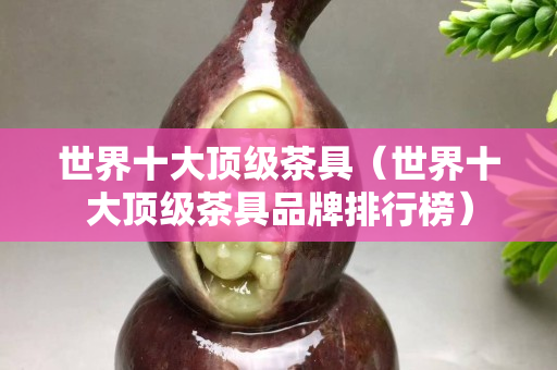 世界十大頂級茶具（世界十大頂級茶具品牌排行榜）