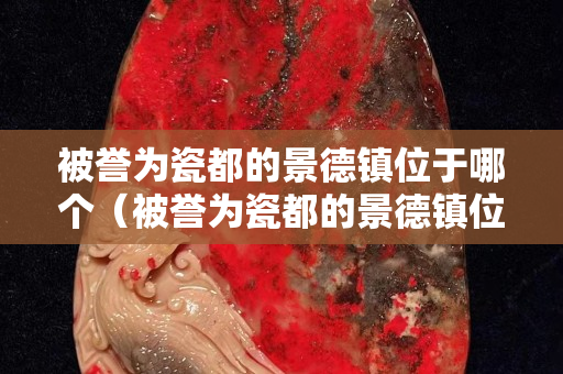 被譽(yù)為瓷都的景德鎮(zhèn)位于哪個(gè)（被譽(yù)為瓷都的景德鎮(zhèn)位于哪塊）
