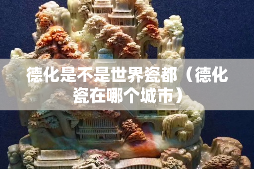 德化是不是世界瓷都（德化瓷在哪個城市）