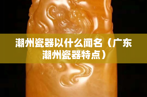 潮州瓷器以什么聞名（廣東潮州瓷器特點(diǎn)）