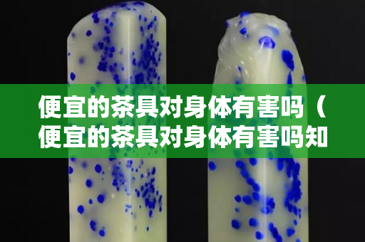 便宜的茶具對身體有害嗎（便宜的茶具對身體有害嗎知乎）