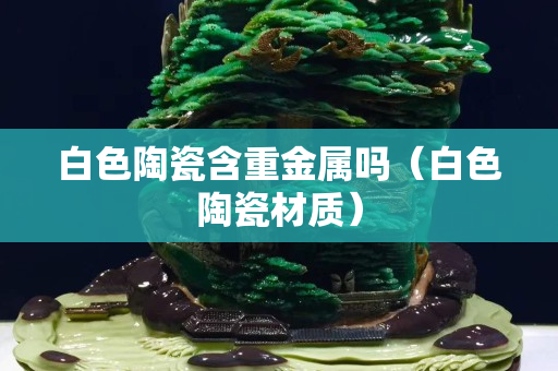 白色陶瓷含重金屬嗎（白色陶瓷材質(zhì)）