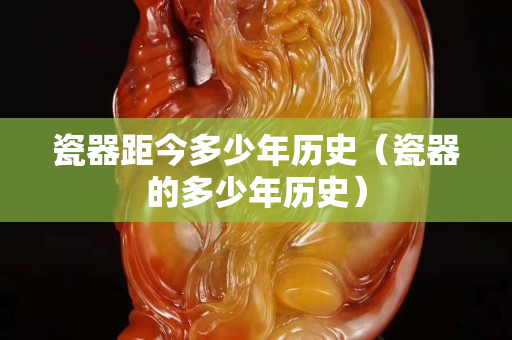 瓷器距今多少年歷史（瓷器的多少年歷史）