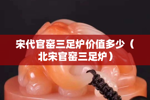 宋代官窯三足爐價(jià)值多少（北宋官窯三足爐）