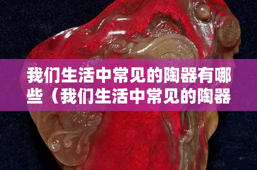我們生活中常見的陶器有哪些（我們生活中常見的陶器有哪些圖片）