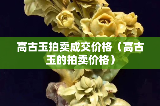 高古玉拍賣成交價格（高古玉的拍賣價格）