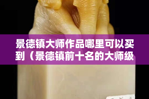 景德鎮大師作品哪里可以買到（景德鎮前十名的大師級別的）