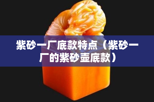 紫砂一廠底款特點（紫砂一廠的紫砂壺底款）
