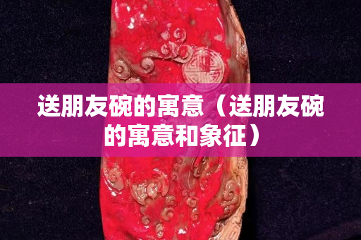 送朋友碗的寓意（送朋友碗的寓意和象征）