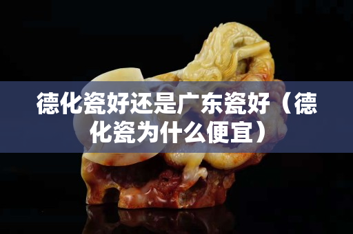 德化瓷好還是廣東瓷好（德化瓷為什么便宜）