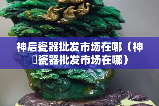 神后瓷器批發市場在哪（神垕瓷器批發市場在哪）