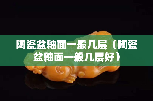 陶瓷盆釉面一般幾層（陶瓷盆釉面一般幾層好）