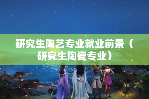 研究生陶藝專業就業前景（研究生陶瓷專業）
