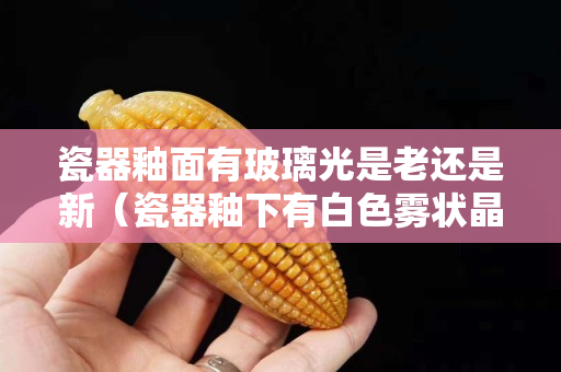瓷器釉面有玻璃光是老還是新（瓷器釉下有白色霧狀晶體）