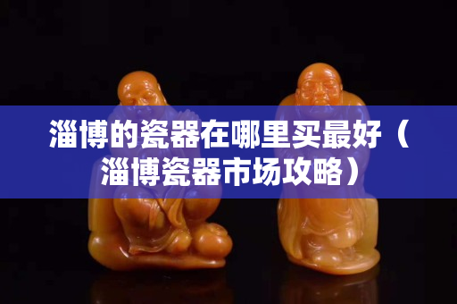 淄博的瓷器在哪里買最好（淄博瓷器市場攻略）
