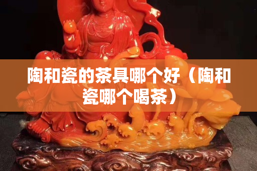 陶和瓷的茶具哪個好（陶和瓷哪個喝茶）