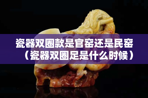 瓷器雙圈款是官窯還是民窯（瓷器雙圈足是什么時候）