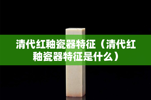 清代紅釉瓷器特征（清代紅釉瓷器特征是什么）
