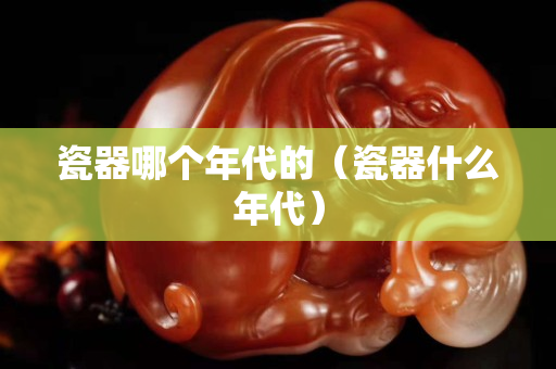 瓷器哪個年代的（瓷器什么年代）