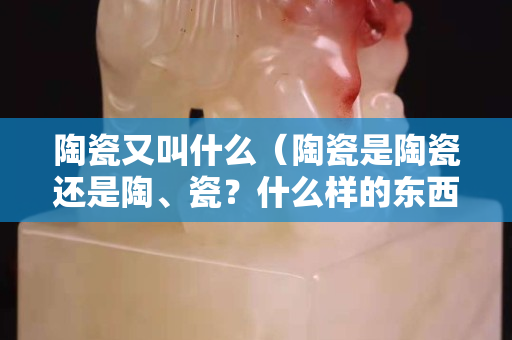 陶瓷又叫什么（陶瓷是陶瓷還是陶、瓷？什么樣的東西叫陶瓷？）