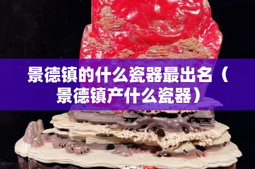 景德鎮(zhèn)的什么瓷器最出名（景德鎮(zhèn)產(chǎn)什么瓷器）