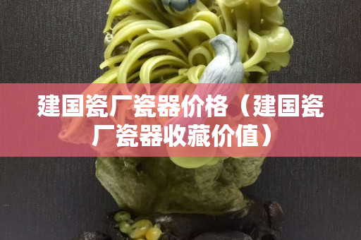 建國瓷廠瓷器價格（建國瓷廠瓷器收藏價值）
