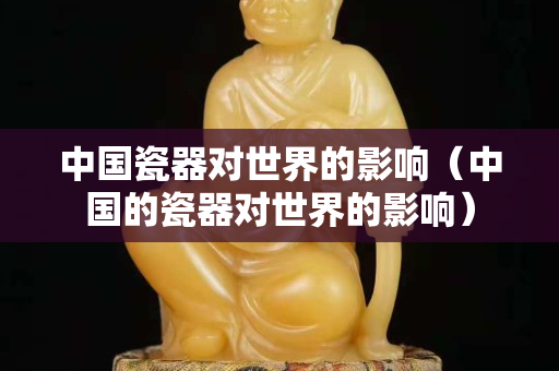 中國瓷器對(duì)世界的影響（中國的瓷器對(duì)世界的影響）