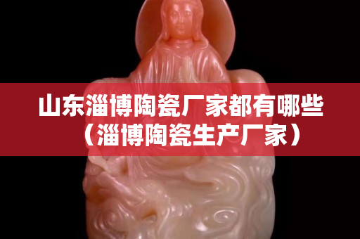 山東淄博陶瓷廠家都有哪些（淄博陶瓷生產廠家）