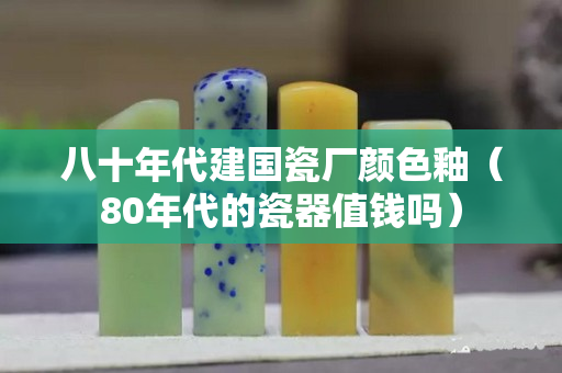 八十年代建國瓷廠顏色釉（80年代的瓷器值錢嗎）