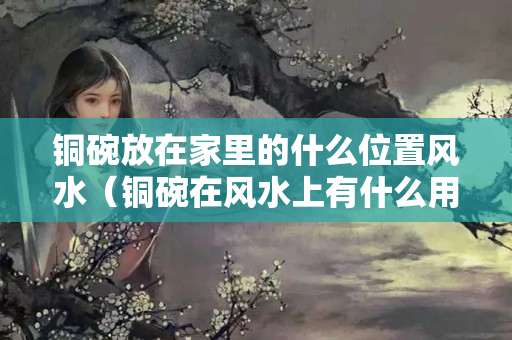 銅碗放在家里的什么位置風水（銅碗在風水上有什么用途）