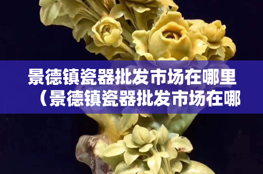 景德鎮瓷器批發市場在哪里（景德鎮瓷器批發市場在哪里有）