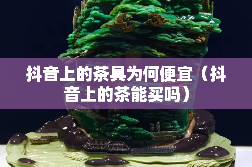 抖音上的茶具為何便宜（抖音上的茶能買嗎）