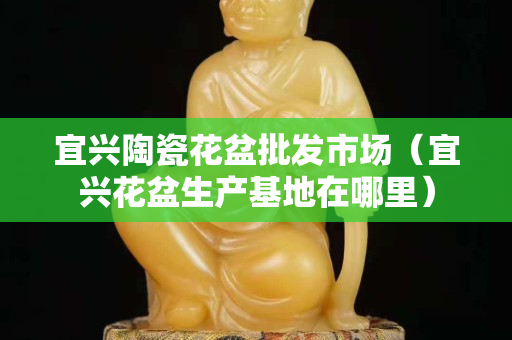 宜興陶瓷花盆批發(fā)市場（宜興花盆生產(chǎn)基地在哪里）