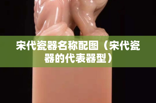 宋代瓷器名稱配圖（宋代瓷器的代表器型）