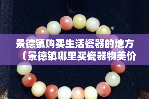 景德鎮(zhèn)購買生活瓷器的地方（景德鎮(zhèn)哪里買瓷器物美價廉）