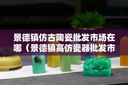 景德鎮(zhèn)仿古陶瓷批發(fā)市場在哪（景德鎮(zhèn)高仿瓷器批發(fā)市場在哪里）