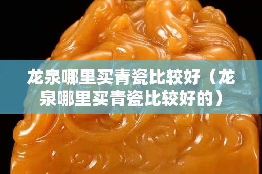 龍泉哪里買青瓷比較好（龍泉哪里買青瓷比較好的）