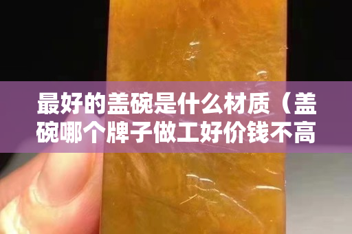 最好的蓋碗是什么材質（蓋碗哪個牌子做工好價錢不高）