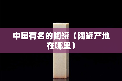 中國有名的陶罐（陶罐產地在哪里）