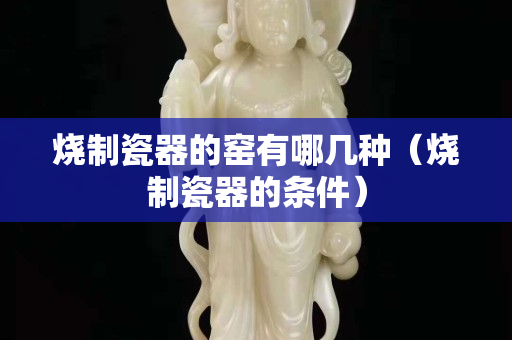 燒制瓷器的窯有哪幾種（燒制瓷器的條件）