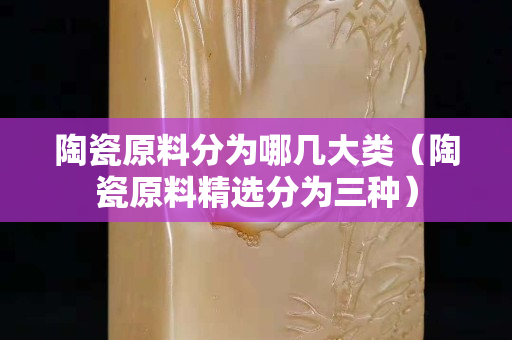 陶瓷原料分為哪幾大類（陶瓷原料精選分為三種）