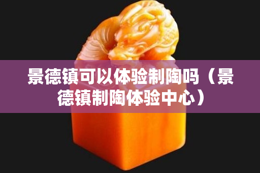 景德鎮可以體驗制陶嗎（景德鎮制陶體驗中心）